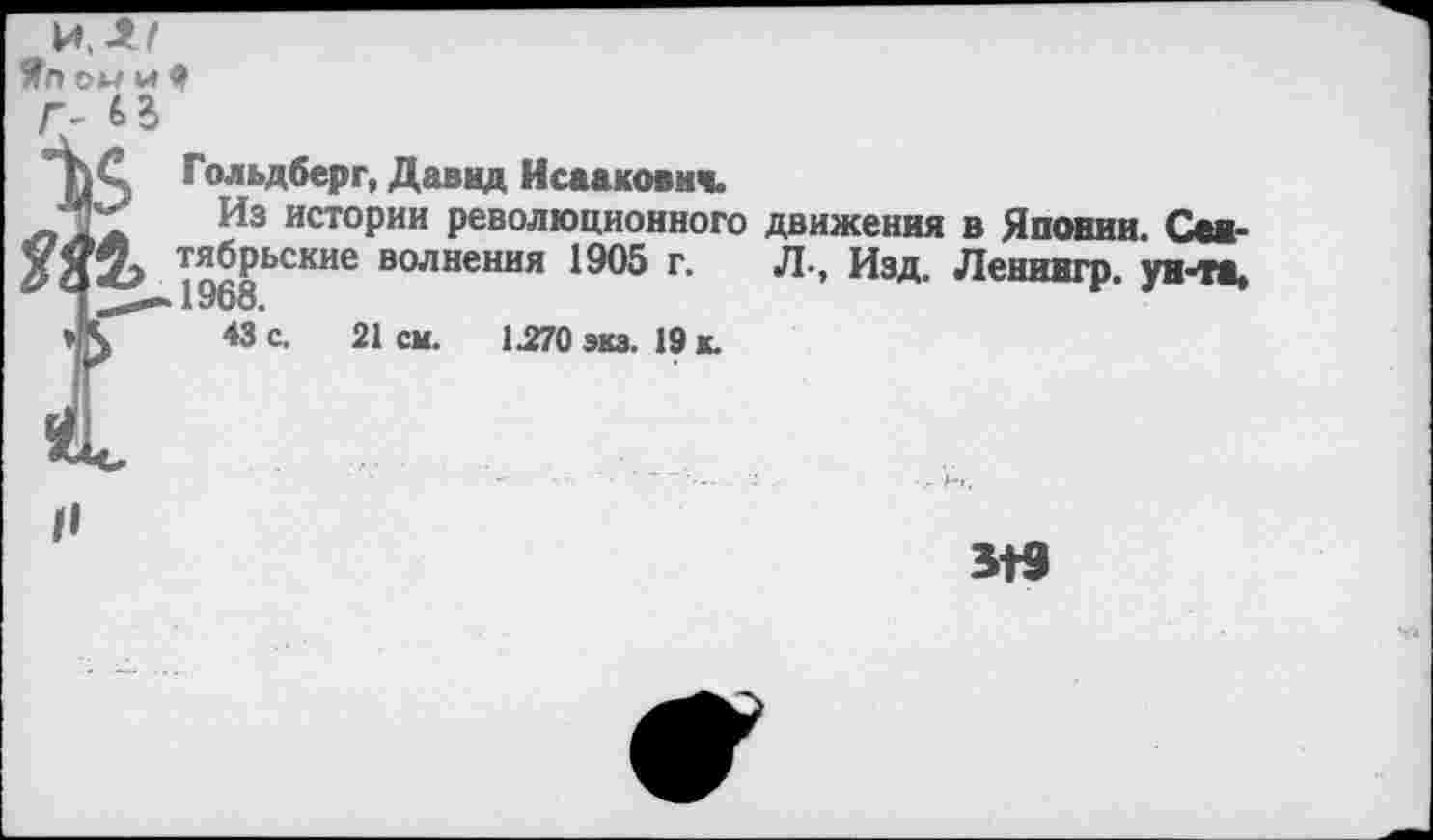 ﻿Яг» ом и 9
Г- 63
ЬС Гольдберг, Давид Исаакович.
Из истории революционно^ у < V» тябрьские волнения 1905 г.
Из истории революционного движения в Японии.
19'й	-	Л., Изд. Ленингр. )
43 с. 21см.	1.270 экз. 19 к.
319